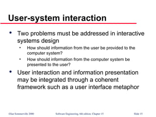 ©Ian Sommerville 2000 Software Engineering, 6th edition. Chapter 15 Slide 15
User-system interaction

Two problems must be addressed in interactive
systems design
• How should information from the user be provided to the
computer system?
• How should information from the computer system be
presented to the user?

User interaction and information presentation
may be integrated through a coherent
framework such as a user interface metaphor
 