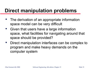 ©Ian Sommerville 2000 Software Engineering, 6th edition. Chapter 15 Slide 19
Direct manipulation problems

The derivation of an appropriate information
space model can be very difficult

Given that users have a large information
space, what facilities for navigating around that
space should be provided?

Direct manipulation interfaces can be complex to
program and make heavy demands on the
computer system
 