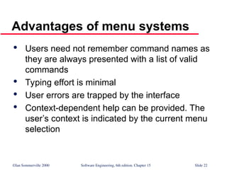 ©Ian Sommerville 2000 Software Engineering, 6th edition. Chapter 15 Slide 22
Advantages of menu systems

Users need not remember command names as
they are always presented with a list of valid
commands

Typing effort is minimal

User errors are trapped by the interface

Context-dependent help can be provided. The
user’s context is indicated by the current menu
selection
 