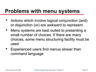 ©Ian Sommerville 2000 Software Engineering, 6th edition. Chapter 15 Slide 23
Problems with menu systems

Actions which involve logical conjunction (and)
or disjunction (or) are awkward to represent

Menu systems are best suited to presenting a
small number of choices. If there are many
choices, some menu structuring facility must be
used

Experienced users find menus slower than
command language
 