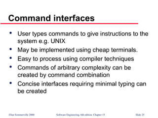 ©Ian Sommerville 2000 Software Engineering, 6th edition. Chapter 15 Slide 25
Command interfaces

User types commands to give instructions to the
system e.g. UNIX

May be implemented using cheap terminals.

Easy to process using compiler techniques

Commands of arbitrary complexity can be
created by command combination

Concise interfaces requiring minimal typing can
be created
 