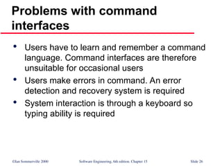 ©Ian Sommerville 2000 Software Engineering, 6th edition. Chapter 15 Slide 26
Problems with command
interfaces

Users have to learn and remember a command
language. Command interfaces are therefore
unsuitable for occasional users

Users make errors in command. An error
detection and recovery system is required

System interaction is through a keyboard so
typing ability is required
 