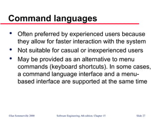 ©Ian Sommerville 2000 Software Engineering, 6th edition. Chapter 15 Slide 27
Command languages

Often preferred by experienced users because
they allow for faster interaction with the system

Not suitable for casual or inexperienced users

May be provided as an alternative to menu
commands (keyboard shortcuts). In some cases,
a command language interface and a menu-
based interface are supported at the same time
 