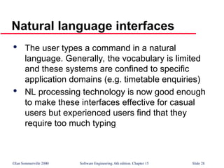 ©Ian Sommerville 2000 Software Engineering, 6th edition. Chapter 15 Slide 28
Natural language interfaces

The user types a command in a natural
language. Generally, the vocabulary is limited
and these systems are confined to specific
application domains (e.g. timetable enquiries)

NL processing technology is now good enough
to make these interfaces effective for casual
users but experienced users find that they
require too much typing
 