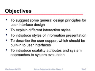 ©Ian Sommerville 2000 Software Engineering, 6th edition. Chapter 15 Slide 3
Objectives

To suggest some general design principles for
user interface design

To explain different interaction styles

To introduce styles of information presentation

To describe the user support which should be
built-in to user interfaces

To introduce usability attributes and system
approaches to system evaluation
 