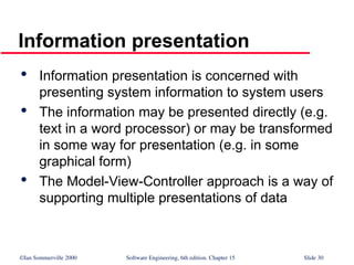 ©Ian Sommerville 2000 Software Engineering, 6th edition. Chapter 15 Slide 30
Information presentation

Information presentation is concerned with
presenting system information to system users

The information may be presented directly (e.g.
text in a word processor) or may be transformed
in some way for presentation (e.g. in some
graphical form)

The Model-View-Controller approach is a way of
supporting multiple presentations of data
 