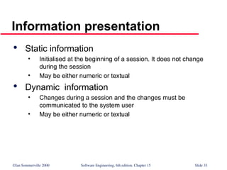 ©Ian Sommerville 2000 Software Engineering, 6th edition. Chapter 15 Slide 33
Information presentation

Static information
• Initialised at the beginning of a session. It does not change
during the session
• May be either numeric or textual

Dynamic information
• Changes during a session and the changes must be
communicated to the system user
• May be either numeric or textual
 