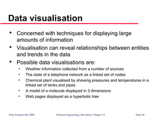 ©Ian Sommerville 2000 Software Engineering, 6th edition. Chapter 15 Slide 40
Data visualisation

Concerned with techniques for displaying large
amounts of information

Visualisation can reveal relationships between entities
and trends in the data

Possible data visualisations are:
• Weather information collected from a number of sources
• The state of a telephone network as a linked set of nodes
• Chemical plant visualised by showing pressures and temperatures in a
linked set of tanks and pipes
• A model of a molecule displayed in 3 dimensions
• Web pages displayed as a hyperbolic tree
 