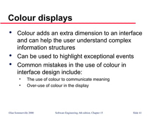 ©Ian Sommerville 2000 Software Engineering, 6th edition. Chapter 15 Slide 41
Colour displays

Colour adds an extra dimension to an interface
and can help the user understand complex
information structures

Can be used to highlight exceptional events

Common mistakes in the use of colour in
interface design include:
• The use of colour to communicate meaning
• Over-use of colour in the display
 