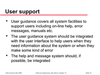 ©Ian Sommerville 2000 Software Engineering, 6th edition. Chapter 15 Slide 43
User support

User guidance covers all system facilities to
support users including on-line help, error
messages, manuals etc.

The user guidance system should be integrated
with the user interface to help users when they
need information about the system or when they
make some kind of error

The help and message system should, if
possible, be integrated
 