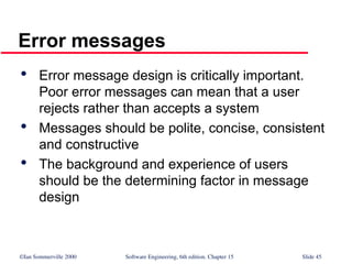©Ian Sommerville 2000 Software Engineering, 6th edition. Chapter 15 Slide 45
Error messages

Error message design is critically important.
Poor error messages can mean that a user
rejects rather than accepts a system

Messages should be polite, concise, consistent
and constructive

The background and experience of users
should be the determining factor in message
design
 