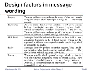 ©Ian Sommerville 2000 Software Engineering, 6th edition. Chapter 15 Slide 46
Design factors in message
wording
Context The user guidance system should be aware of what the user is
doing and should adjust the output message to the current
context.
Experience As users become familiar with a system they become irritated
by long, ‘meaningful’ messages. However, beginners find it
difficult to understand short terse statements of the problem.
The user guidance system should provide bothtypes of message
and allow the user to control message conciseness.
Skill level Messages should be tailored tothe user’s skills as well as their
experience. Messages for the different classes of user may be
expressed in different ways depending onthe terminology which
is familiar to the reader.
Style Messages should be positive rather than negative. They should
use the active rather than the passive mode of address. They
should never be insulting or try to be funny.
Culture Wherever possible, the designer of messages should be familiar
with the culture of the country where the system is sold. There
are distinct cultural differences between Europe, Asia and
America. A suitable message for one culture might be
unacceptable in another.
 