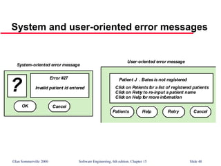 ©Ian Sommerville 2000 Software Engineering, 6th edition. Chapter 15 Slide 48
System and user-oriented error messages
Error #27
Invalid patient id entered
?
OK Cancel
Patient J . Bates is not registered
Click on Patients for a list of registered patients
Click on Retr
y to re-input a patient name
Click on Help for more inf
ormation
Patients Help Retry Cancel
System-oriented error message
User-oriented error message
 