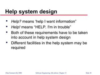 ©Ian Sommerville 2000 Software Engineering, 6th edition. Chapter 15 Slide 49
Help system design

Help? means ‘help I want information”

Help! means “HELP. I'm in trouble”

Both of these requirements have to be taken
into account in help system design

Different facilities in the help system may be
required
 
