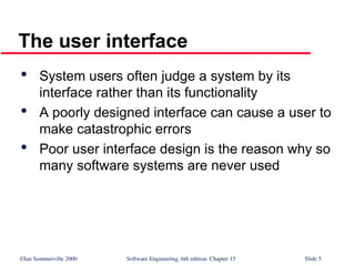 ©Ian Sommerville 2000 Software Engineering, 6th edition. Chapter 15 Slide 5
The user interface

System users often judge a system by its
interface rather than its functionality

A poorly designed interface can cause a user to
make catastrophic errors

Poor user interface design is the reason why so
many software systems are never used
 