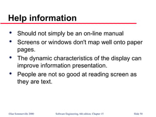 ©Ian Sommerville 2000 Software Engineering, 6th edition. Chapter 15 Slide 50
Help information

Should not simply be an on-line manual

Screens or windows don't map well onto paper
pages.

The dynamic characteristics of the display can
improve information presentation.

People are not so good at reading screen as
they are text.
 