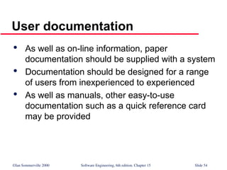 ©Ian Sommerville 2000 Software Engineering, 6th edition. Chapter 15 Slide 54
User documentation

As well as on-line information, paper
documentation should be supplied with a system

Documentation should be designed for a range
of users from inexperienced to experienced

As well as manuals, other easy-to-use
documentation such as a quick reference card
may be provided
 