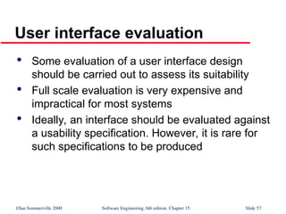 ©Ian Sommerville 2000 Software Engineering, 6th edition. Chapter 15 Slide 57
User interface evaluation

Some evaluation of a user interface design
should be carried out to assess its suitability

Full scale evaluation is very expensive and
impractical for most systems

Ideally, an interface should be evaluated against
a usability specification. However, it is rare for
such specifications to be produced
 