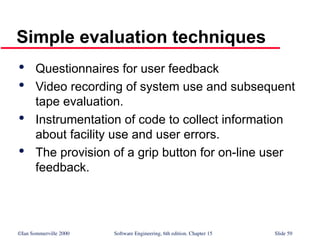 ©Ian Sommerville 2000 Software Engineering, 6th edition. Chapter 15 Slide 59
Simple evaluation techniques

Questionnaires for user feedback

Video recording of system use and subsequent
tape evaluation.

Instrumentation of code to collect information
about facility use and user errors.

The provision of a grip button for on-line user
feedback.
 