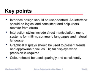 ©Ian Sommerville 2000 Software Engineering, 6th edition. Chapter 15 Slide 60
Key points

Interface design should be user-centred. An interface
should be logical and consistent and help users
recover from errors

Interaction styles include direct manipulation, menu
systems form fill-in, command languages and natural
language

Graphical displays should be used to present trends
and approximate values. Digital displays when
precision is required

Colour should be used sparingly and consistently
 