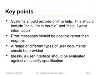 ©Ian Sommerville 2000 Software Engineering, 6th edition. Chapter 15 Slide 61
Key points

Systems should provide on-line help. This should
include “help, I’m in trouble” and “help, I want
information”

Error messages should be positive rather than
negative.

A range of different types of user documents
should be provided

Ideally, a user interface should be evaluated
against a usability specification
 