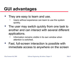 ©Ian Sommerville 2000 Software Engineering, 6th edition. Chapter 15 Slide 8
GUI advantages

They are easy to learn and use.
• Users without experience can learn to use the system
quickly.

The user may switch quickly from one task to
another and can interact with several different
applications.
• Information remains visible in its own window when
attention is switched.

Fast, full-screen interaction is possible with
immediate access to anywhere on the screen
 