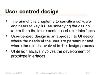 ©Ian Sommerville 2000 Software Engineering, 6th edition. Chapter 15 Slide 9
User-centred design

The aim of this chapter is to sensitise software
engineers to key issues underlying the design
rather than the implementation of user interfaces

User-centred design is an approach to UI design
where the needs of the user are paramount and
where the user is involved in the design process

UI design always involves the development of
prototype interfaces
 