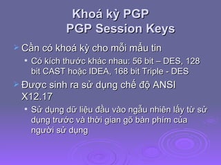 Khoá kỳ PGP PGP Session Keys Cần có khoá kỳ cho mỗi mẩu tin Có kích thước khác nhau: 56 bit – DES, 128 bit CAST hoặc IDEA, 168 bit Triple - DES Được sinh ra sử dụng chế độ ANSI X12.17 Sử dụng dữ liệu đầu vào ngẫu nhiên lấy từ sử dụng trước và thời gian gõ bàn phím của người sử dụng 