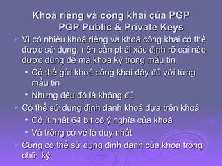 Khoá riêng và công khai của PGP PGP Public & Private Keys Vì có nhiều khoá riêng và khoá công khai có thể được sử dụng, nên cần phải xác định rõ cái nào được dùng để mã khoá kỳ trong mẩu tin Có thể gửi khoá công khai đầy đủ với từng mẩu tin Nhưng đều đó là không đủ Có thể sử dụng định danh khoá dựa trên khoá Có ít nhất 64 bit có ý nghĩa của khoá Và trông có vẻ là duy nhất Cũng có thể sử dụng định danh của khoá trong chữ  ký 