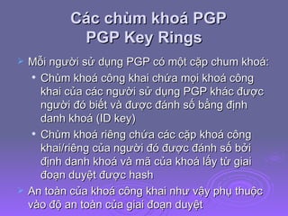 Các chùm khoá PGP  PGP Key Rings Mỗi người sử dụng PGP có một cặp chum khoá: Chùm khoá công khai chứa mọi khoá công khai của các người sử dụng PGP khác được người đó biết và được đánh số bằng định danh khoá (ID key) Chùm khoá riêng chứa các cặp khoá công khai/riêng của người đó được đánh số bởi định danh khoá và mã của khoá lấy từ giai đoạn duyệt được hash  An toàn của khoá công khai như vậy phụ thuộc vào độ an toàn của giai đoạn duyệt  