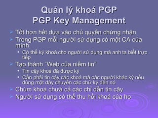 Quản lý khoá PGP  PGP Key Management Tốt hơn hết dựa vào chủ quyền chứng nhận Trong PGP mỗi người sử dụng có một CA của mình Có thể ký khoá cho người sử dụng mà anh ta biết trực tiếp Tạo thành “Web của niềm tin” Tin cậy khoá đã được ký Cần phải tin cậy các khoá mà các người khác ký nếu dùng một dây chuyền các chữ ký đến nó  Chùm khoá chưá cả các chỉ dẫn tin cậy Người sử dụng có thể thu hồi khoá của họ 