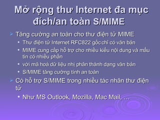 Mở rộng thư Internet đa mục đích/an toàn  S/MIME  Tăng cường an toàn cho thư điện tử MIME Thư điện tử Internet RFC822 gốc chỉ có văn bản MIME cung cấp hỗ trợ cho nhiều kiểu nội dung và mẩu tin có nhiều phần với mã hoá dữ liệu nhị phân thành dạng văn bản S/MIME tăng cường tính an toàn Có hỗ trợ S/MIME trong nhiều tác nhân thư điện tử Như MS Outlook, Mozilla, Mac Mail, … 