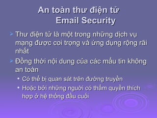 An toàn thư điện tử Email Security Thư điện tử là một trong những dịch vụ mạng được coi trọng và ứng dụng rộng rãi nhất Đồng thời nội dung của các mẩu tin không an toàn Có thể bị quan sát trên đường truyền Hoặc bởi những nguời có thẩm quyền thích hợp ở hệ thống đầu cuối   