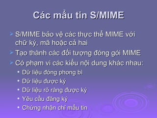 Các mẩu tin S/MIME S/MIME bảo vệ các thực thể MIME với chữ ký, mã hoặc cả hai Tạo thành các đối tượng đóng gói MIME Có phạm vi các kiểu nội dung khác nhau: Dữ liệu đóng phong bì Dữ liệu được ký Dữ liệu rõ ràng được ký Yêu cầu đăng ký Chứng nhận chỉ mẩu tin 