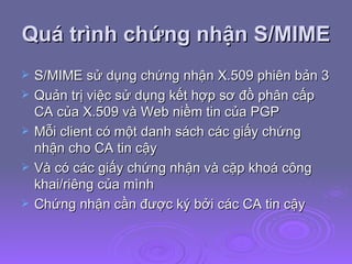Quá trình chứng nhận S/MIME S/MIME sử dụng chứng nhận X.509 phiên bản 3 Quản trị việc sử dụng kết hợp sơ đồ phân cấp CA của X.509 và Web niềm tin của PGP Mỗi client có một danh sách các giấy chứng nhận cho CA tin cậy Và có các giấy chứng nhận và cặp khoá công khai/riêng của mình Chứng nhận cần được ký bởi các CA tin cậy  