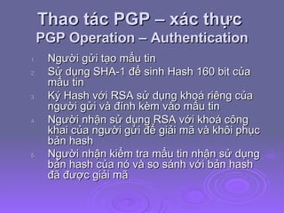 Thao tác PGP – xác thực  PGP Operation – Authentication Người gửi tạo mẩu tin Sử dụng SHA-1 để sinh Hash 160 bit của mẩu tin Ký Hash với RSA sử dụng khoá riêng của người gửi và đính kèm vào mẩu tin Người nhận sử dụng RSA với khoá công khai của người gửi để giải mã và khôi phục bản hash Người nhận kiểm tra mẩu tin nhận sử dụng bản hash của nó và so sánh với bản hash đã được giải mã   
