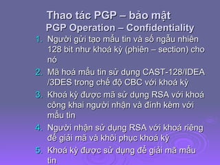 Thao tác PGP – bảo mật  PGP Operation – Confidentiality Người gửi tạo mẩu tin và số ngẫu nhiên 128 bit như khoá kỳ (phiên – section) cho nó Mã hoá mẩu tin sử dụng CAST-128/IDEA /3DES trong chế độ CBC với khoá kỳ Khoá kỳ được mã sử dụng RSA với khoá công khai người nhận và đính kèm với mẩu tin Người nhận sử dụng RSA với khoá riêng để giải mã và khôi phục khoá kỳ Khoá kỳ được sử dụng để giải mã mẩu tin 