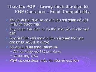 Thao tác PGP – tương thích thư điện tử PGP Operation – Email Compatibility Khi sử dụng PGP sẽ có dữ liệu nhị phân để gửi (mẩu tin được mã) Tuy nhiên thư điện tử có thể thiết kế chỉ cho văn bản Suy ra PGP cần mã dữ liệu nhị phân thô vào các ký tự ASCII in được  Sử dụng thuật toán Radix 64 Ánh xạ 3 byte vào 4 ký tự in được Và bỏ sung  CRC PGP sẽ chia đoạn mẩu tin nếu nó quá lớn 