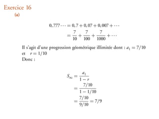 Exercice 16
    (a)

                        0, 777 · · · = 0, 7 + 0, 07 + 0, 007 + · · ·
                                        7      7       7
                                     =     +       +       + ···
                                       10 100 1000
          Il s’agit d’une progression géométrique illimitée dont : a1 = 7/10
          et r = 1/10
          Donc :

                                           a1
                                   S∞ =
                                         1−r
                                            7/10
                                       =
                                         1 − 1/10
                                         7/10
                                       =       = 7/9
                                         9/10
 