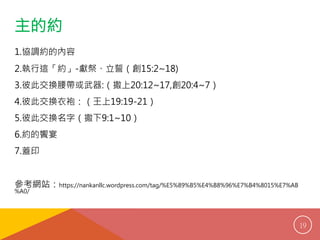 主的約 
1. 協調約的內容 
2. 執行這「約」-獻祭、立誓（創15:2~18) 
3. 彼此交換腰帶或武器:（撒上20:12~17,創20:4~7） 
4. 彼此交換衣袍：（王上19:19-21） 
5. 彼此交換名字（撒下9:1~10） 
6. 約的饗宴 
7. 蓋印 
參考網站：https://nankanllc.wordpress.com/tag/%E5%89%B5%E4%B8%96%E7%B4%8015%E7%AB 
%A0/ 
19 
 