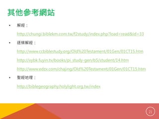 其他參考網站 
• 解經： 
http://chungi.biblekm.com.tw/f2study/index.php?load=read&id=33 
• 逐條解經： 
http://www.ccbiblestudy.org/Old%20Testament/01Gen/01CT15.htm 
http://xybk.fuyin.tv/books/pi_study-gen/b5/student/14.htm 
http://www.edzx.com/chajing/Old%20Testament/01Gen/01CT15.htm 
• 聖經地理： 
http://biblegeography.holylight.org.tw/index 
21 
 
