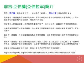 前言-亞伯蘭(亞伯拉罕)簡介 
原名：亞伯蘭（意為崇高之父），後神賜名（創17）：亞伯拉罕（意為多國之父） 
是猶太教、基督教和伊斯蘭教的先知，是耶和華從地上眾生中所撿選並給予祝福的人。同時 
也是希伯來民族和阿拉伯民族、閃族的共同祖先。 
根據猶太人的傳統記載，亞伯拉罕是拿鶴的孫子、他拉的兒子，拿鶴居住在迦勒底的吾珥。 
哈蘭死在吾珥留下一個兒子羅德，他拉帶著全家打算搬到迦南，途經哈蘭便決定留下，死在 
哈蘭。 
猶太教、基督教、及伊斯蘭教統稱為亞伯拉罕諸教，因亞伯拉罕在這三個教中佔有重要的地 
位。 
猶太人、基督徒、及伊斯蘭教徒認他為以色列人之祖，是以撒之父（出6:3,32:13）。對穆斯 
林而言，亞伯拉罕是伊斯蘭的先知，且是穆罕默德的先祖（從亞伯拉罕之子以實瑪利追朔）。 
其妾基土拉為內蓋夫族的先祖，亞伯拉罕之子示巴是閃人支派的祖先。 
http://zh.wikipedia.org/wiki/%E4%BA%9E%E4%BC%AF%E6%8B%89%E7%BD%95 
7 
 