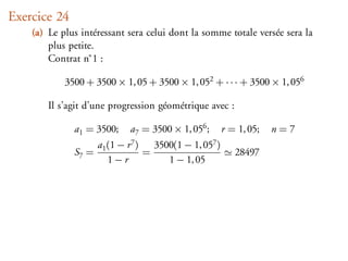 Exercice 24
    (a) Le plus intéressant sera celui dont la somme totale versée sera la
        plus petite.
        Contrat n˚1 :

            3500 + 3500 × 1, 05 + 3500 × 1, 052 + · · · + 3500 × 1, 056

        Il s’agit d’une progression géométrique avec :

              a1 = 3500;         a7 = 3500 × 1, 056 ;          r = 1, 05;   n=7
                     a1   (1 − r 7 )       3500(1 − 1, 057 )
              S7 =                     =                          28497
                          1−r                 1 − 1, 05
 