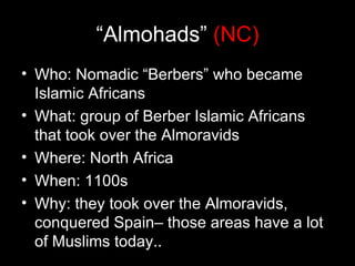 “Almohads” (NC)
• Who: Nomadic “Berbers” who became
  Islamic Africans
• What: group of Berber Islamic Africans
  that took over the Almoravids
• Where: North Africa
• When: 1100s
• Why: they took over the Almoravids,
  conquered Spain– those areas have a lot
  of Muslims today..
 