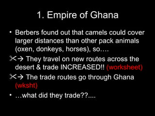 1. Empire of Ghana
• Berbers found out that camels could cover
  larger distances than other pack animals
  (oxen, donkeys, horses), so….
 They travel on new routes across the
  desert & trade INCREASED!! (worksheet)
 The trade routes go through Ghana
  (wksht)
• …what did they trade??....
 