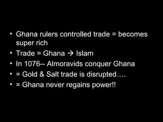 • Ghana rulers controlled trade = becomes
  super rich
• Trade = Ghana  Islam
• In 1076-- Almoravids conquer Ghana
• = Gold & Salt trade is disrupted….
• = Ghana never regains power!!
 