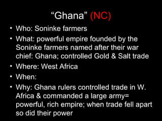 “Ghana” (NC)
• Who: Soninke farmers
• What: powerful empire founded by the
  Soninke farmers named after their war
  chief: Ghana; controlled Gold & Salt trade
• Where: West Africa
• When:
• Why: Ghana rulers controlled trade in W.
  Africa & commanded a large army=
  powerful, rich empire; when trade fell apart
  so did their power
 