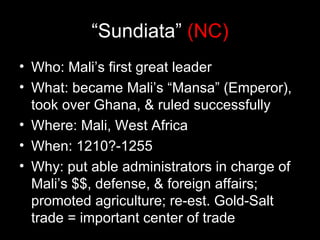 “Sundiata” (NC)
• Who: Mali’s first great leader
• What: became Mali’s “Mansa” (Emperor),
  took over Ghana, & ruled successfully
• Where: Mali, West Africa
• When: 1210?-1255
• Why: put able administrators in charge of
  Mali’s $$, defense, & foreign affairs;
  promoted agriculture; re-est. Gold-Salt
  trade = important center of trade
 