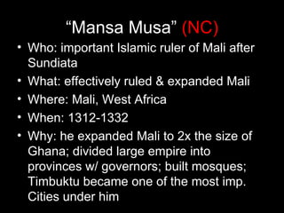“Mansa Musa” (NC)
• Who: important Islamic ruler of Mali after
  Sundiata
• What: effectively ruled & expanded Mali
• Where: Mali, West Africa
• When: 1312-1332
• Why: he expanded Mali to 2x the size of
  Ghana; divided large empire into
  provinces w/ governors; built mosques;
  Timbuktu became one of the most imp.
  Cities under him
 