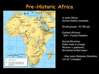 Pre-Historic Africa

              In early Africa:
              Hunter-Gather societies

              Small groups: 10-100 ppl

              Earliest Africans:
              “Efe”– Forest Dwellers

              Social Structure:
              Elder male in charge,
              Women = gatherers,
              No formal written laws!

              …they were Stateless Societies
              run by “Lineages”
 